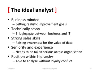 [	
  The	
  ideal	
  analyst	
  ]	
  
§  Business	
  minded	
  
           –  Semng	
  realis&c	
  improvement	
  goals	
  
§  Technically	
  savvy	
  
           –  Bridging	
  gap	
  between	
  business	
  and	
  IT	
  
§  Strong	
  sales	
  skills	
  
           –  Raising	
  awareness	
  for	
  the	
  value	
  of	
  data	
  
§  Seniority	
  and	
  experience	
  
           –  Needs	
  to	
  be	
  taken	
  serious	
  across	
  organisa&on	
  
§  Posi&on	
  within	
  hierarchy	
  
           –  Able	
  to	
  analyse	
  without	
  loyalty	
  conﬂict	
  	
  
June	
  2010	
                            ©	
  Datalicious	
  Pty	
  Ltd	
         27	
  
 