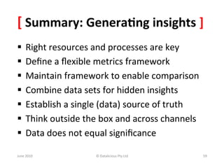 [	
  Summary:	
  Genera:ng	
  insights	
  ]	
  
§  Right	
  resources	
  and	
  processes	
  are	
  key	
  
§  Deﬁne	
  a	
  ﬂexible	
  metrics	
  framework	
  
§  Maintain	
  framework	
  to	
  enable	
  comparison	
  
§  Combine	
  data	
  sets	
  for	
  hidden	
  insights	
  	
  
§  Establish	
  a	
  single	
  (data)	
  source	
  of	
  truth	
  
§  Think	
  outside	
  the	
  box	
  and	
  across	
  channels	
  
§  Data	
  does	
  not	
  equal	
  signiﬁcance	
  

June	
  2010	
              ©	
  Datalicious	
  Pty	
  Ltd	
          59	
  
 