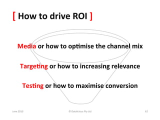 [	
  How	
  to	
  drive	
  ROI	
  ]	
  

       Media	
  or	
  how	
  to	
  op:mise	
  the	
  channel	
  mix	
  

          Targe:ng	
  or	
  how	
  to	
  increasing	
  relevance	
  

             Tes:ng	
  or	
  how	
  to	
  maximise	
  conversion	
  


June	
  2010	
                    ©	
  Datalicious	
  Pty	
  Ltd	
        62	
  
 