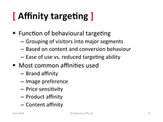 [	
  Aﬃnity	
  targe:ng	
  ]	
  	
  
§  Func&on	
  of	
  behavioural	
  targe&ng	
  
           –  Grouping	
  of	
  visitors	
  into	
  major	
  segments	
  
           –  Based	
  on	
  content	
  and	
  conversion	
  behaviour	
  
           –  Ease	
  of	
  use	
  vs.	
  reduced	
  targe&ng	
  ability	
  
§  Most	
  common	
  aﬃni&es	
  used	
  
           –  Brand	
  aﬃnity	
  
           –  Image	
  preference	
  
           –  Price	
  sensi&vity	
  
           –  Product	
  aﬃnity	
  
           –  Content	
  aﬃnity	
  
June	
  2010	
                          ©	
  Datalicious	
  Pty	
  Ltd	
       75	
  
 