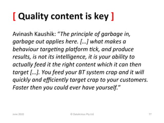 [	
  Quality	
  content	
  is	
  key	
  ]	
  
Avinash	
  Kaushik:	
  “The	
  principle	
  of	
  garbage	
  in,	
  
garbage	
  out	
  applies	
  here.	
  […]	
  what	
  makes	
  a	
  
behaviour	
  targe<ng	
  pla=orm	
  <ck,	
  and	
  produce	
  
results,	
  is	
  not	
  its	
  intelligence,	
  it	
  is	
  your	
  ability	
  to	
  
actually	
  feed	
  it	
  the	
  right	
  content	
  which	
  it	
  can	
  then	
  
target	
  […].	
  You	
  feed	
  your	
  BT	
  system	
  crap	
  and	
  it	
  will	
  
quickly	
  and	
  eﬃciently	
  target	
  crap	
  to	
  your	
  customers.	
  
Faster	
  then	
  you	
  could	
  ever	
  have	
  yourself.”	
  



June	
  2010	
                      ©	
  Datalicious	
  Pty	
  Ltd	
                 77	
  
 