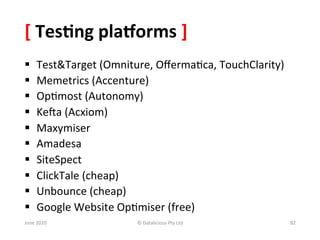 [	
  Tes:ng	
  pla<orms	
  ]	
  
§      Test&Target	
  (Omniture,	
  Oﬀerma&ca,	
  TouchClarity)	
  
§      Memetrics	
  (Accenture)	
  
§      Op&most	
  (Autonomy)	
  
§      KeWa	
  (Acxiom)	
  
§      Maxymiser	
  
§      Amadesa	
  
§      SiteSpect	
  
§      ClickTale	
  (cheap)	
  
§      Unbounce	
  (cheap)	
  
§      Google	
  Website	
  Op&miser	
  (free)	
  
June	
  2010	
                  ©	
  Datalicious	
  Pty	
  Ltd	
       82	
  
 