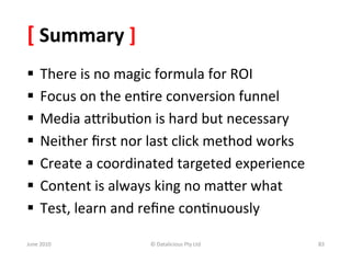 [	
  Summary	
  ]	
  
§  There	
  is	
  no	
  magic	
  formula	
  for	
  ROI	
  
§  Focus	
  on	
  the	
  en&re	
  conversion	
  funnel	
  
§  Media	
  aSribu&on	
  is	
  hard	
  but	
  necessary	
  
§  Neither	
  ﬁrst	
  nor	
  last	
  click	
  method	
  works	
  
§  Create	
  a	
  coordinated	
  targeted	
  experience	
  
§  Content	
  is	
  always	
  king	
  no	
  maSer	
  what	
  
§  Test,	
  learn	
  and	
  reﬁne	
  con&nuously	
  

June	
  2010	
              ©	
  Datalicious	
  Pty	
  Ltd	
         83	
  
 