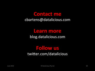 Contact	
  me	
  
                   cbartens@datalicious.com	
  
                             	
  
                        Learn	
  more	
  
                      blog.datalicious.com	
  
                                	
  
                          Follow	
  us	
  
                    twiSer.com/datalicious	
  
                              	
  
June	
  2010	
               ©	
  Datalicious	
  Pty	
  Ltd	
     84	
  
 