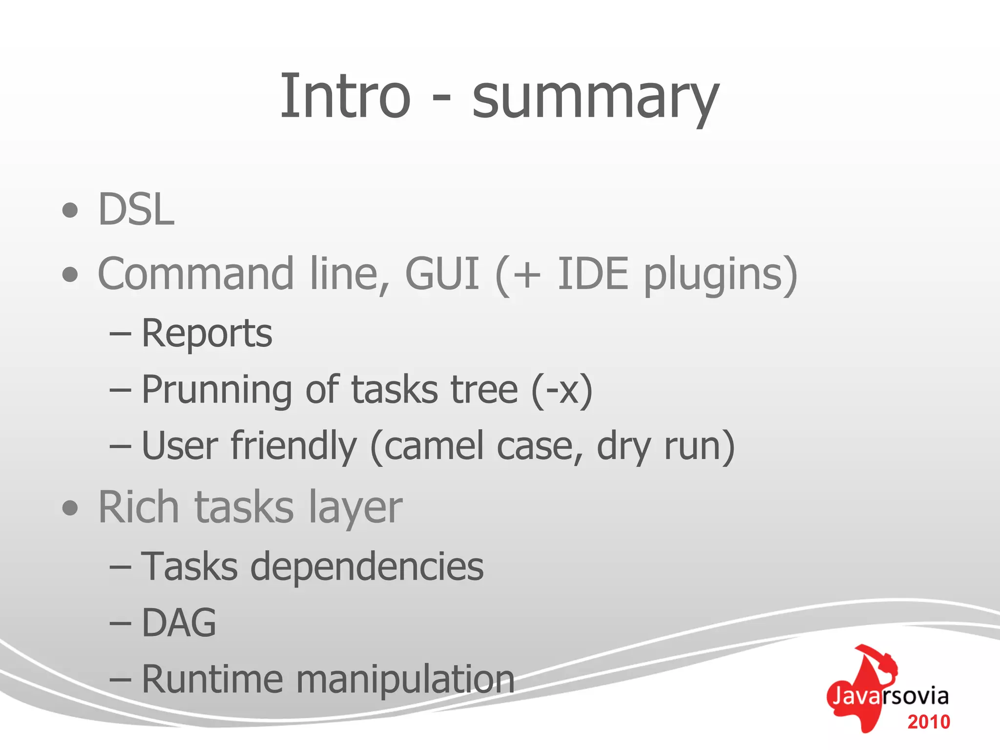 Intro - summary
• DSL
• Command line, GUI (+ IDE plugins)
  – Reports
  – Prunning of tasks tree (-x)
  – User friendly (camel case, dry run)
• Rich tasks layer
  – Tasks dependencies
  – DAG
  – Runtime manipulation
                                          2010
 