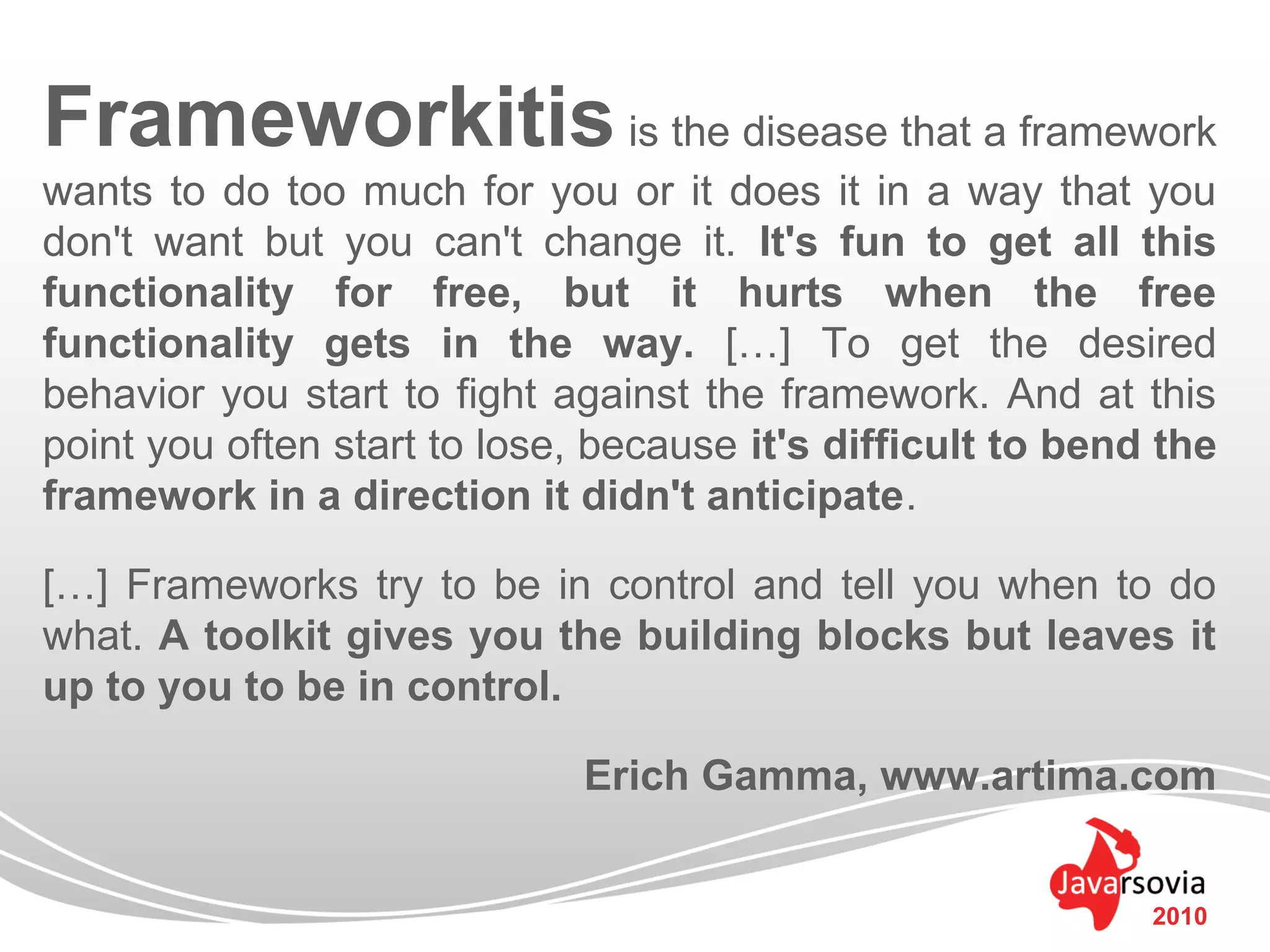 Frameworkitis is the disease that a framework
wants to do too much for you or it does it in a way that you
don't want but you can't change it. It's fun to get all this
functionality for free, but it hurts when the free
functionality gets in the way. […] To get the desired
behavior you start to fight against the framework. And at this
point you often start to lose, because it's difficult to bend the
framework in a direction it didn't anticipate.

[…] Frameworks try to be in control and tell you when to do
what. A toolkit gives you the building blocks but leaves it
up to you to be in control.

                             Erich Gamma, www.artima.com


                                                             2010
 