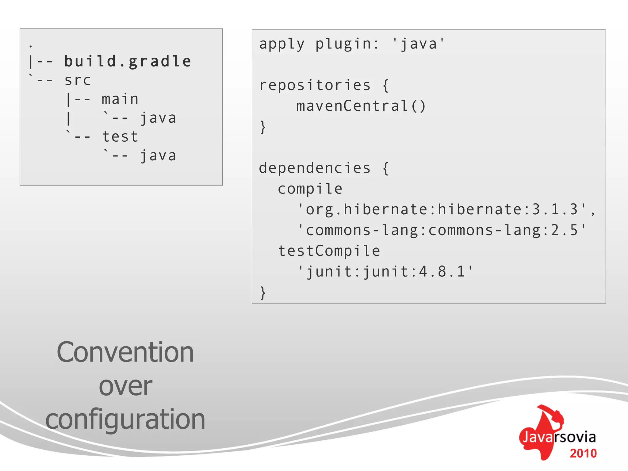 .                  apply plugin: 'java'
|-- build.gradle
`-- src            repositories {
    |-- main           mavenCentral()
    |   `-- java
                   }
    `-- test
        `-- java
                   dependencies {
                     compile
                       'org.hibernate:hibernate:3.1.3',
                       'commons-lang:commons-lang:2.5'
                     testCompile
                       'junit:junit:4.8.1'
                   }



  Convention
     over
 configuration
                                                    2010
 