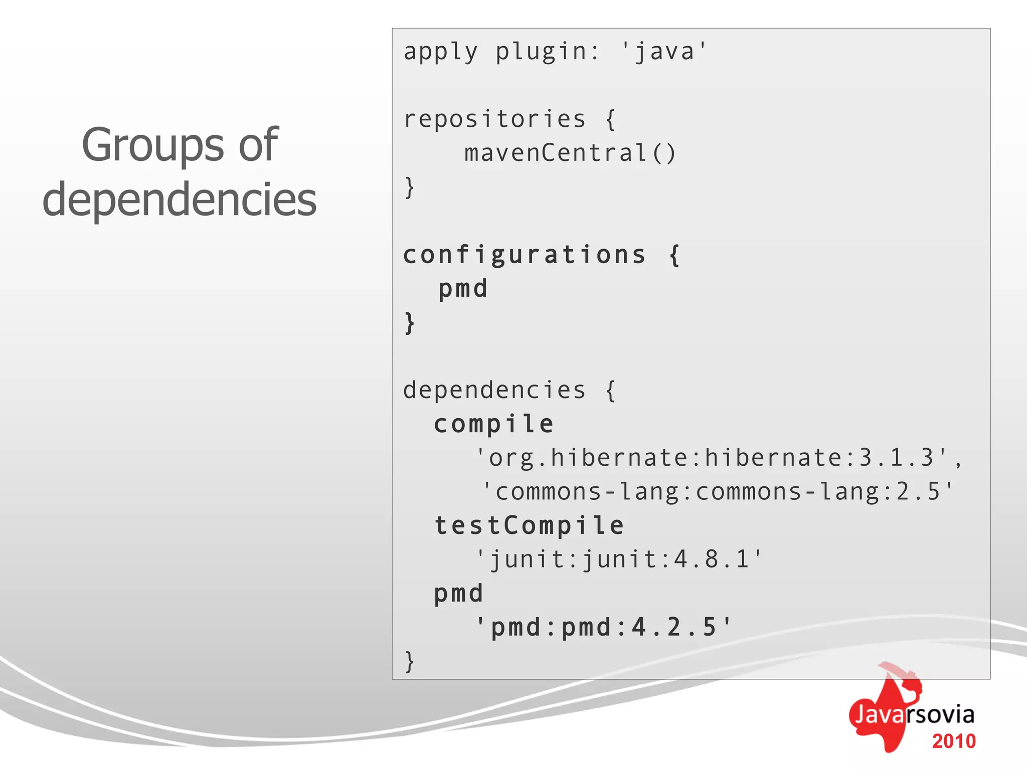 apply plugin: 'java'

               repositories {
  Groups of        mavenCentral()

dependencies   }

               configurations {
                 pmd
               }

               dependencies {
                 compile
                    'org.hibernate:hibernate:3.1.3',
                    'commons-lang:commons-lang:2.5'
                 testCompile
                    'junit:junit:4.8.1'
                 pmd
                    'pmd:pmd:4.2.5'
               }


                                                 2010
 