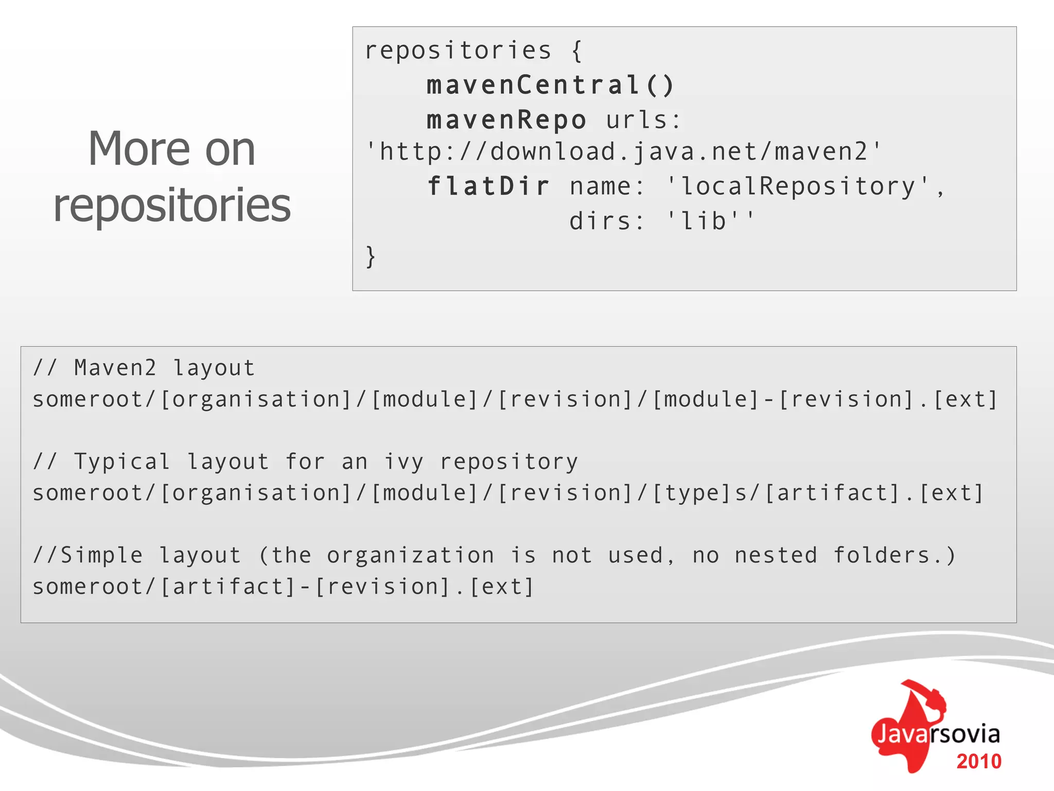 repositories {
                           mavenCentral()
                           mavenRepo urls:
   More on             'http://download.java.net/maven2'
                           flatDir name: 'localRepository',
 repositories                       dirs: 'lib''
                       }



// Maven2 layout
someroot/[organisation]/[module]/[revision]/[module]-[revision].[ext]

// Typical layout for an ivy repository
someroot/[organisation]/[module]/[revision]/[type]s/[artifact].[ext]

//Simple layout (the organization is not used, no nested folders.)
someroot/[artifact]-[revision].[ext]




                                                                 2010
 