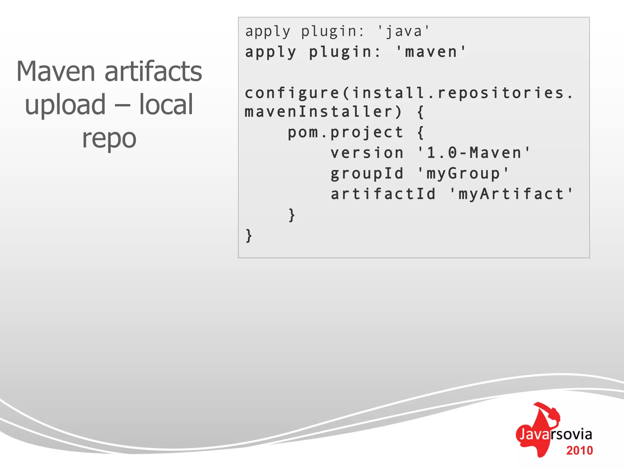 apply plugin: 'java'
                  apply plugin: 'maven'
Maven artifacts
                  configure(install.repositories.
upload – local    mavenInstaller) {
    repo              pom.project {
                          version '1.0-Maven'
                          groupId 'myGroup'
                          artifactId 'myArtifact'
                      }
                  }




                                                2010
 