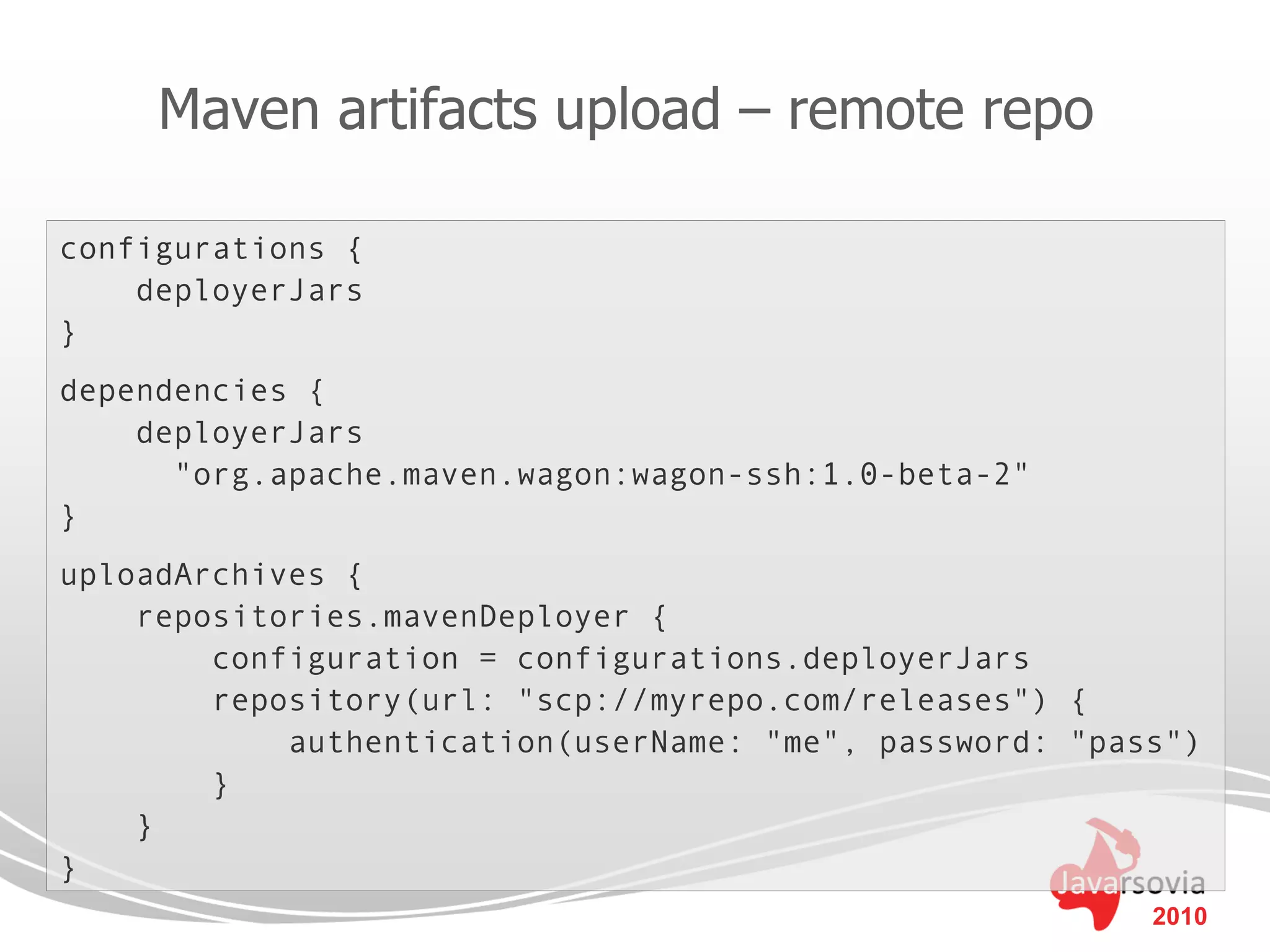Maven artifacts upload – remote repo

configurations {
    deployerJars
}
dependencies {
    deployerJars
      "org.apache.maven.wagon:wagon-ssh:1.0-beta-2"
}
uploadArchives {
    repositories.mavenDeployer {
        configuration = configurations.deployerJars
        repository(url: "scp://myrepo.com/releases") {
            authentication(userName: "me", password: "pass")
        }
    }
}
                                                         2010
 
