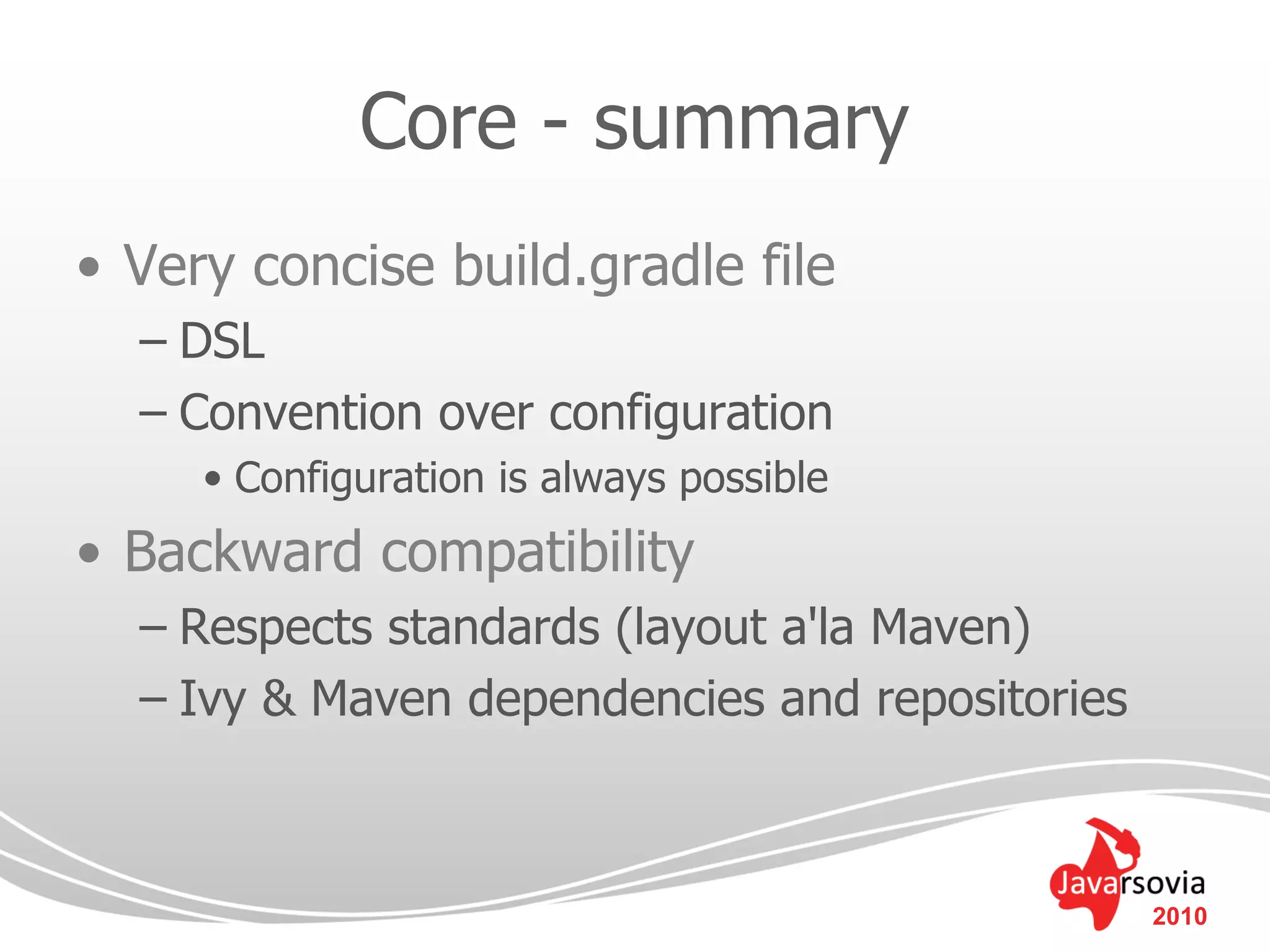 Core - summary
• Very concise build.gradle file
  – DSL
  – Convention over configuration
     • Configuration is always possible
• Backward compatibility
  – Respects standards (layout a'la Maven)
  – Ivy & Maven dependencies and repositories



                                                2010
 