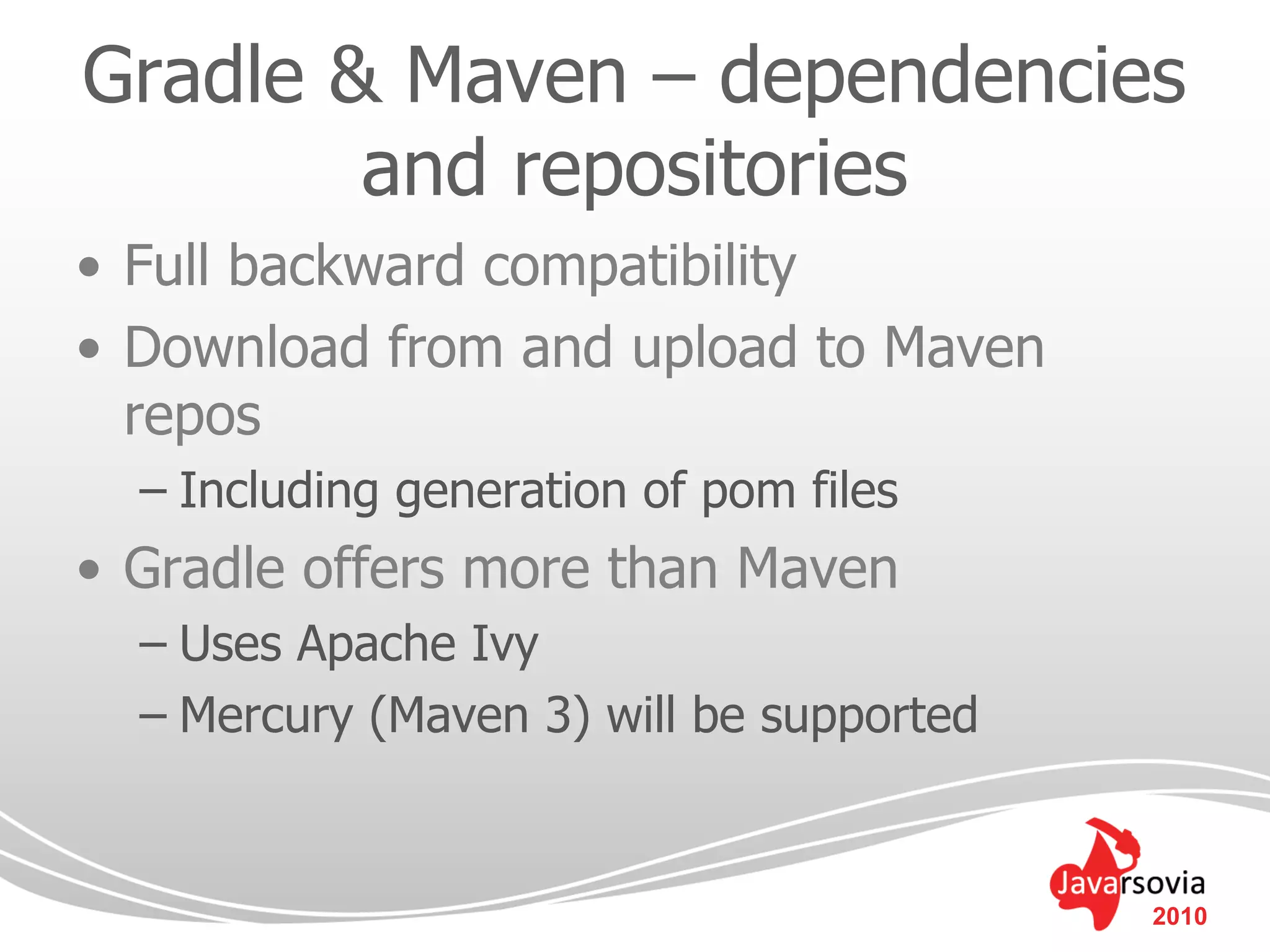 Gradle & Maven – dependencies
        and repositories
• Full backward compatibility
• Download from and upload to Maven
  repos
  – Including generation of pom files
• Gradle offers more than Maven
  – Uses Apache Ivy
  – Mercury (Maven 3) will be supported


                                          2010
 