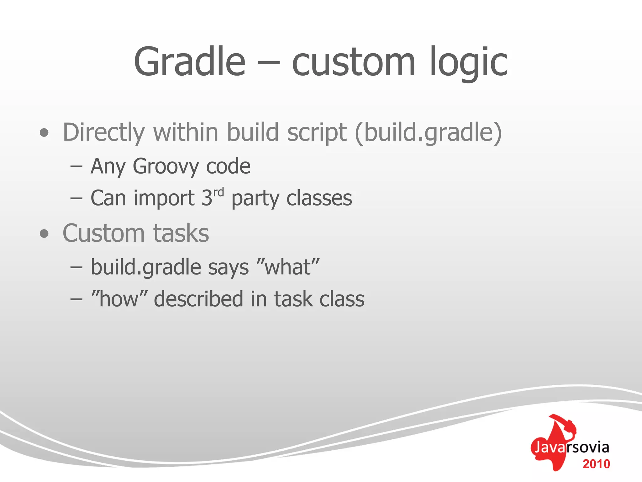 Gradle – custom logic
• Directly within build script (build.gradle)
   – Any Groovy code
   – Can import 3rd party classes
• Custom tasks
   – build.gradle says ”what”
   – ”how” described in task class




                                                2010
 