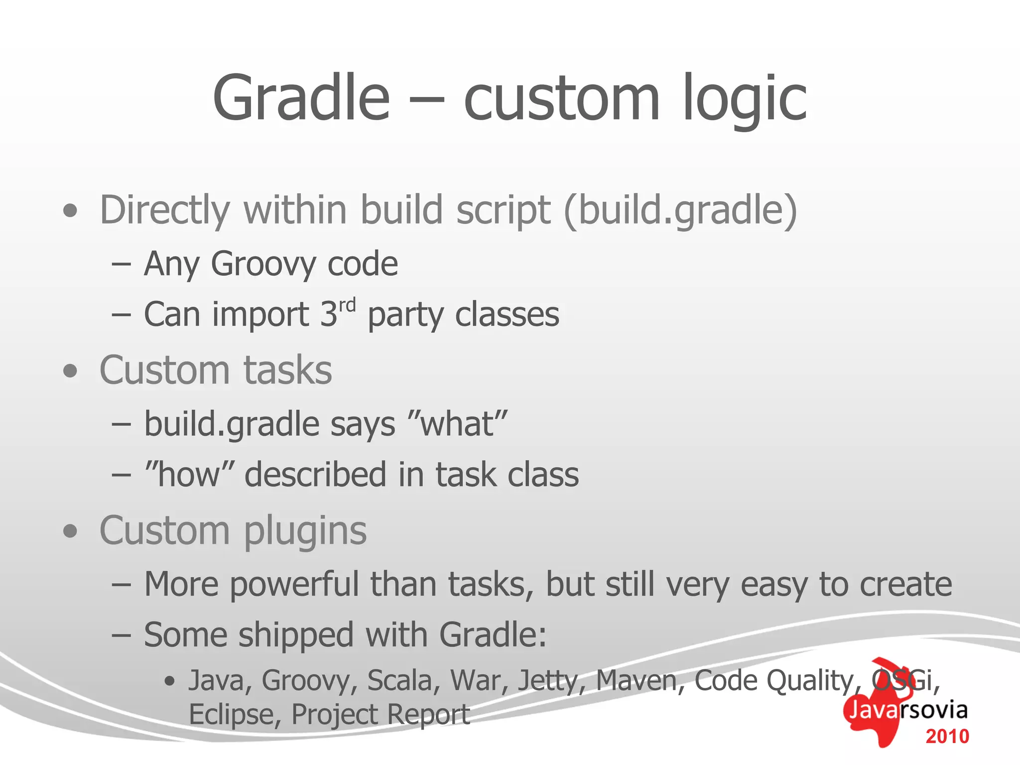 Gradle – custom logic
• Directly within build script (build.gradle)
   – Any Groovy code
   – Can import 3rd party classes
• Custom tasks
   – build.gradle says ”what”
   – ”how” described in task class
• Custom plugins
   – More powerful than tasks, but still very easy to create
   – Some shipped with Gradle:
      • Java, Groovy, Scala, War, Jetty, Maven, Code Quality, OSGi,
        Eclipse, Project Report
                                                                 2010
 