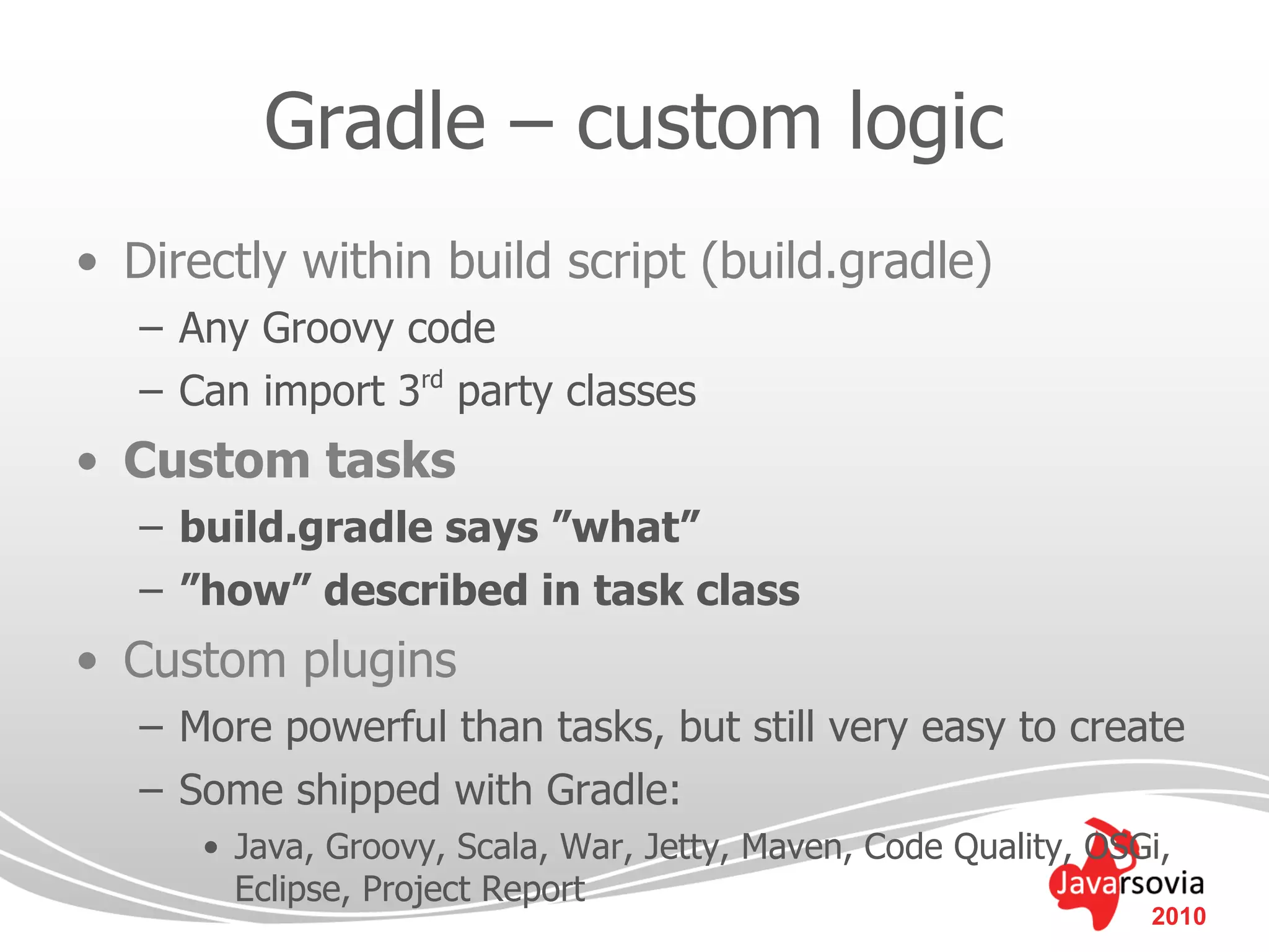 Gradle – custom logic
• Directly within build script (build.gradle)
   – Any Groovy code
   – Can import 3rd party classes
• Custom tasks
   – build.gradle says ”what”
   – ”how” described in task class
• Custom plugins
   – More powerful than tasks, but still very easy to create
   – Some shipped with Gradle:
      • Java, Groovy, Scala, War, Jetty, Maven, Code Quality, OSGi,
        Eclipse, Project Report
                                                                 2010
 