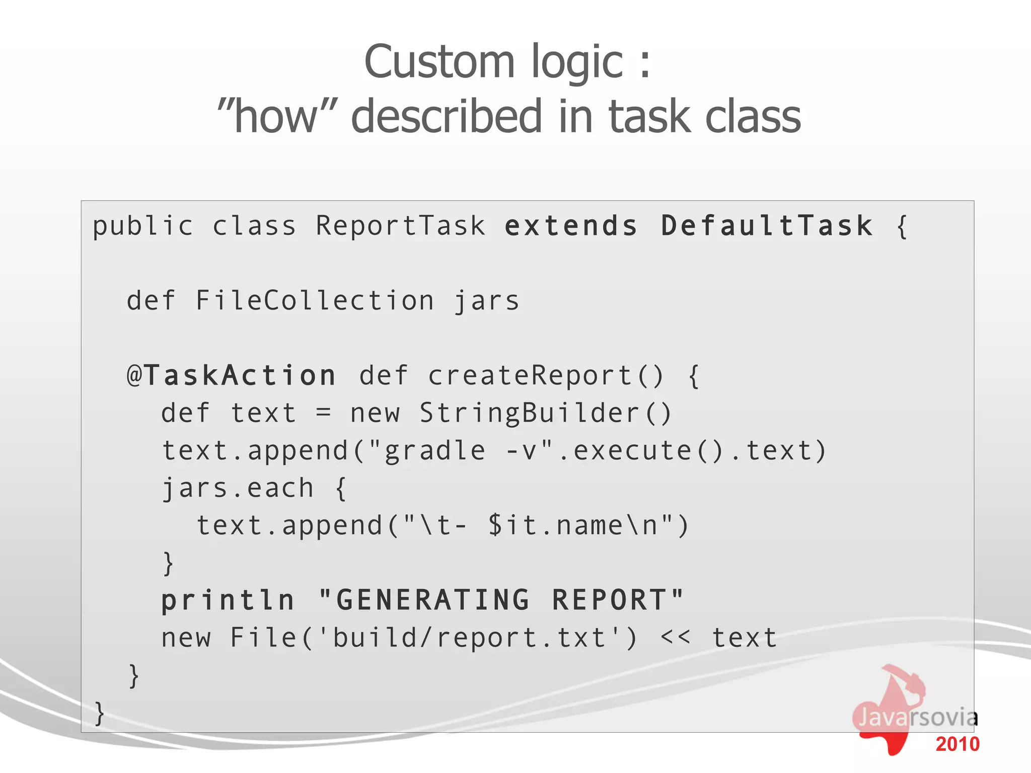 Custom logic :
         ”how” described in task class

public class ReportTask extends DefaultTask {

    def FileCollection jars

    @TaskAction def createReport() {
      def text = new StringBuilder()
      text.append("gradle -v".execute().text)
      jars.each {
        text.append("t- $it.namen")
      }
      println "GENERATING REPORT"
      new File('build/report.txt') << text
    }
}
                                                2010
 