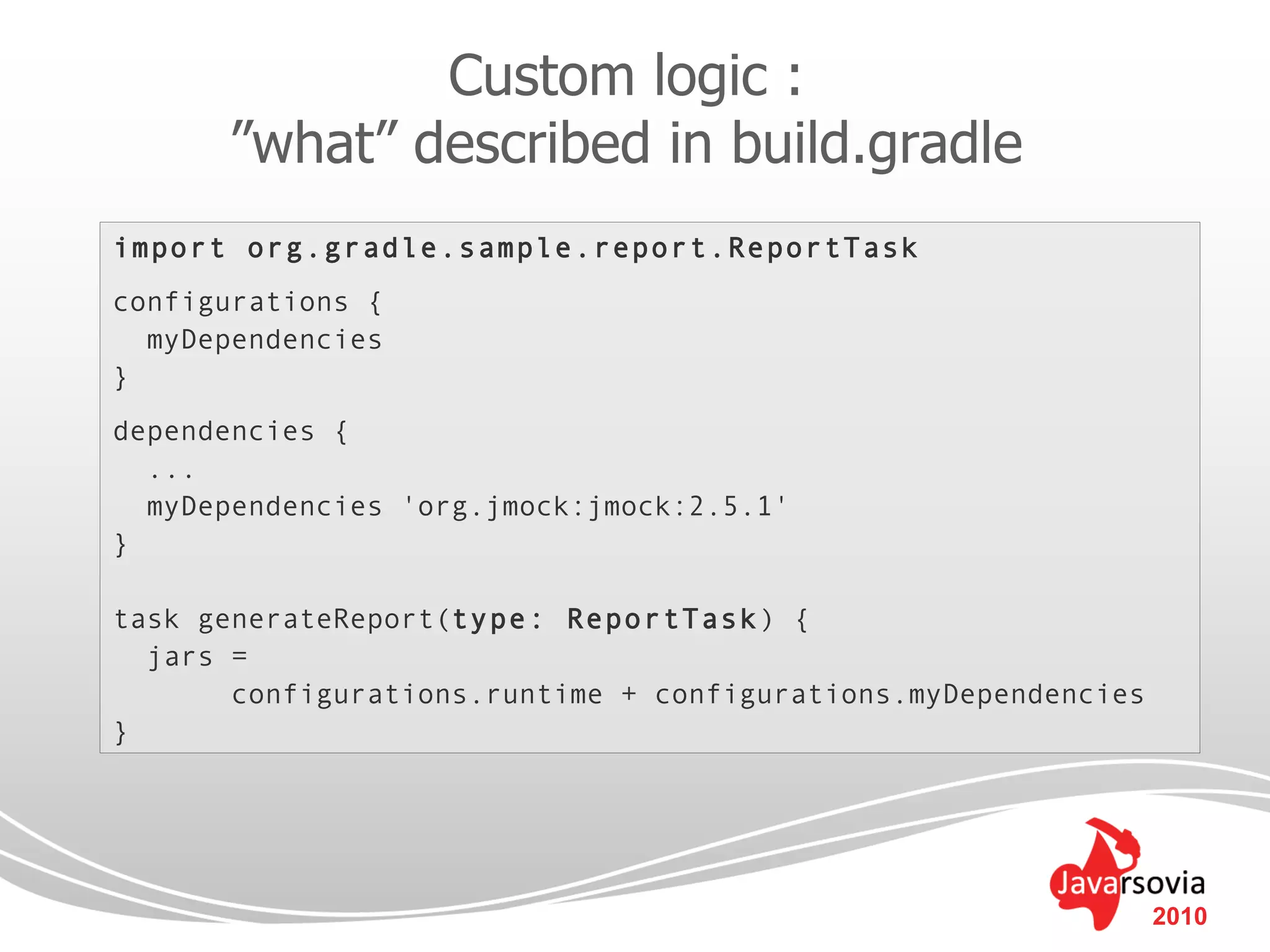 Custom logic :
      ”what” described in build.gradle
import org.gradle.sample.report.ReportTask
configurations {
  myDependencies
}
dependencies {
  ...
  myDependencies 'org.jmock:jmock:2.5.1'
}

task generateReport(type: ReportTask) {
  jars =
       configurations.runtime + configurations.myDependencies
}




                                                                2010
 