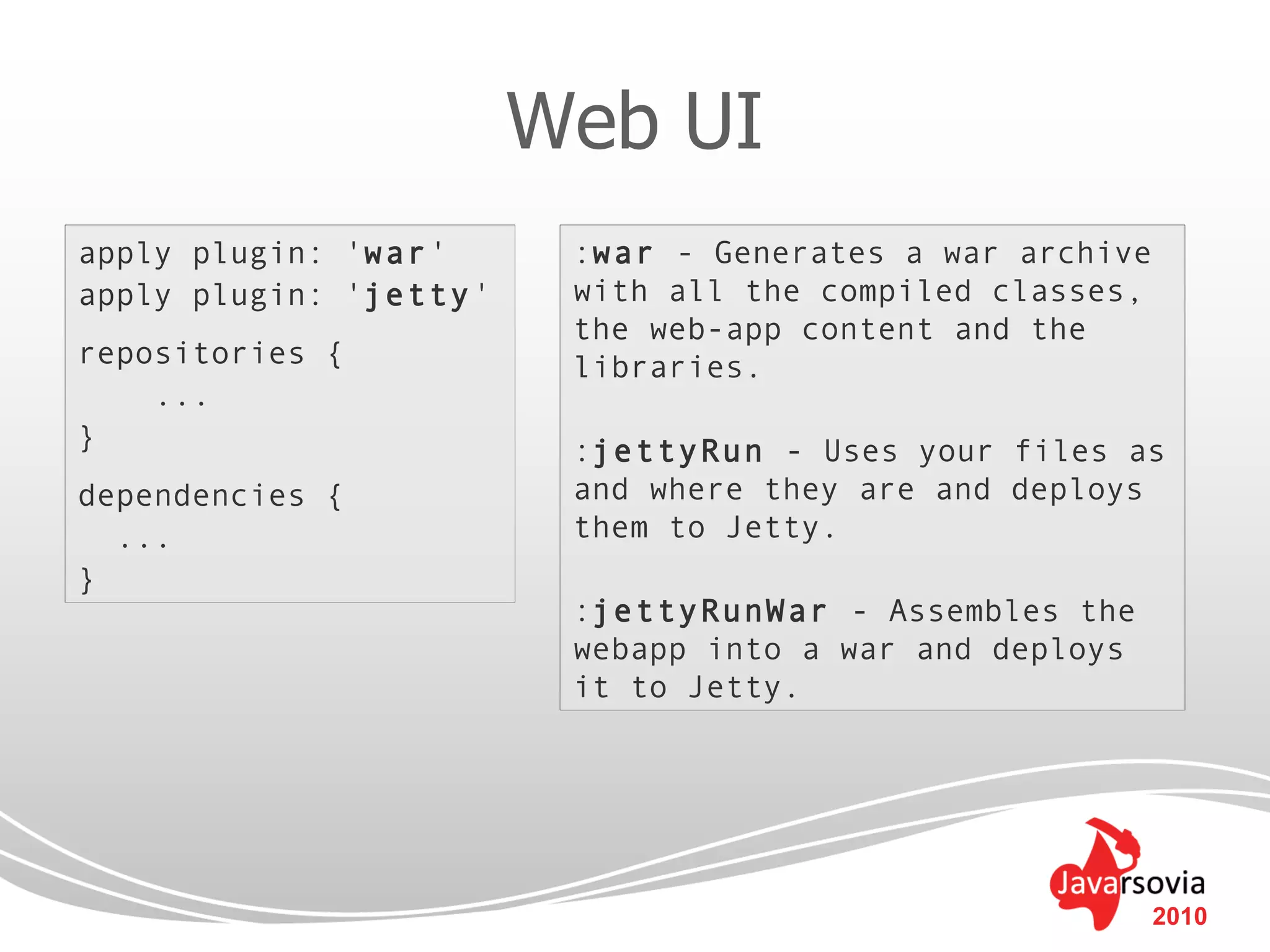 Web UI
apply plugin: 'war'      :war - Generates a war archive
apply plugin: 'jetty'    with all the compiled classes,
                         the web-app content and the
repositories {           libraries.
    ...
}                        :jettyRun - Uses your files as
dependencies {           and where they are and deploys
  ...                    them to Jetty.
}
                         :jettyRunWar - Assembles the
                         webapp into a war and deploys
                         it to Jetty.




                                                          2010
 