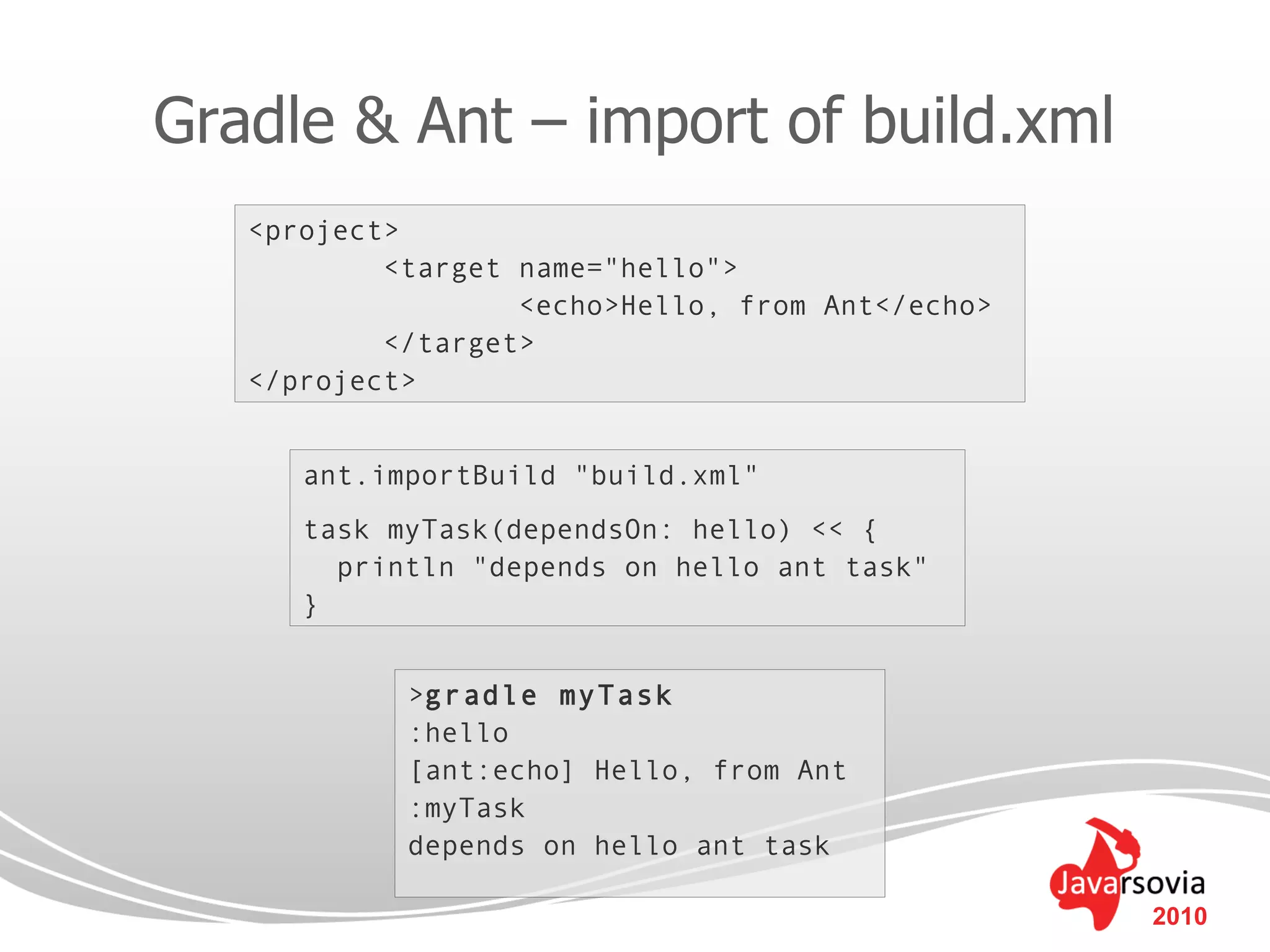 Gradle & Ant – import of build.xml
   <project>
           <target name="hello">
                   <echo>Hello, from Ant</echo>
           </target>
   </project>


      ant.importBuild "build.xml"
      task myTask(dependsOn: hello) << {
        println "depends on hello ant task"
      }


            >gradle myTask
            :hello
            [ant:echo] Hello, from Ant
            :myTask
            depends on hello ant task

                                                  2010
 