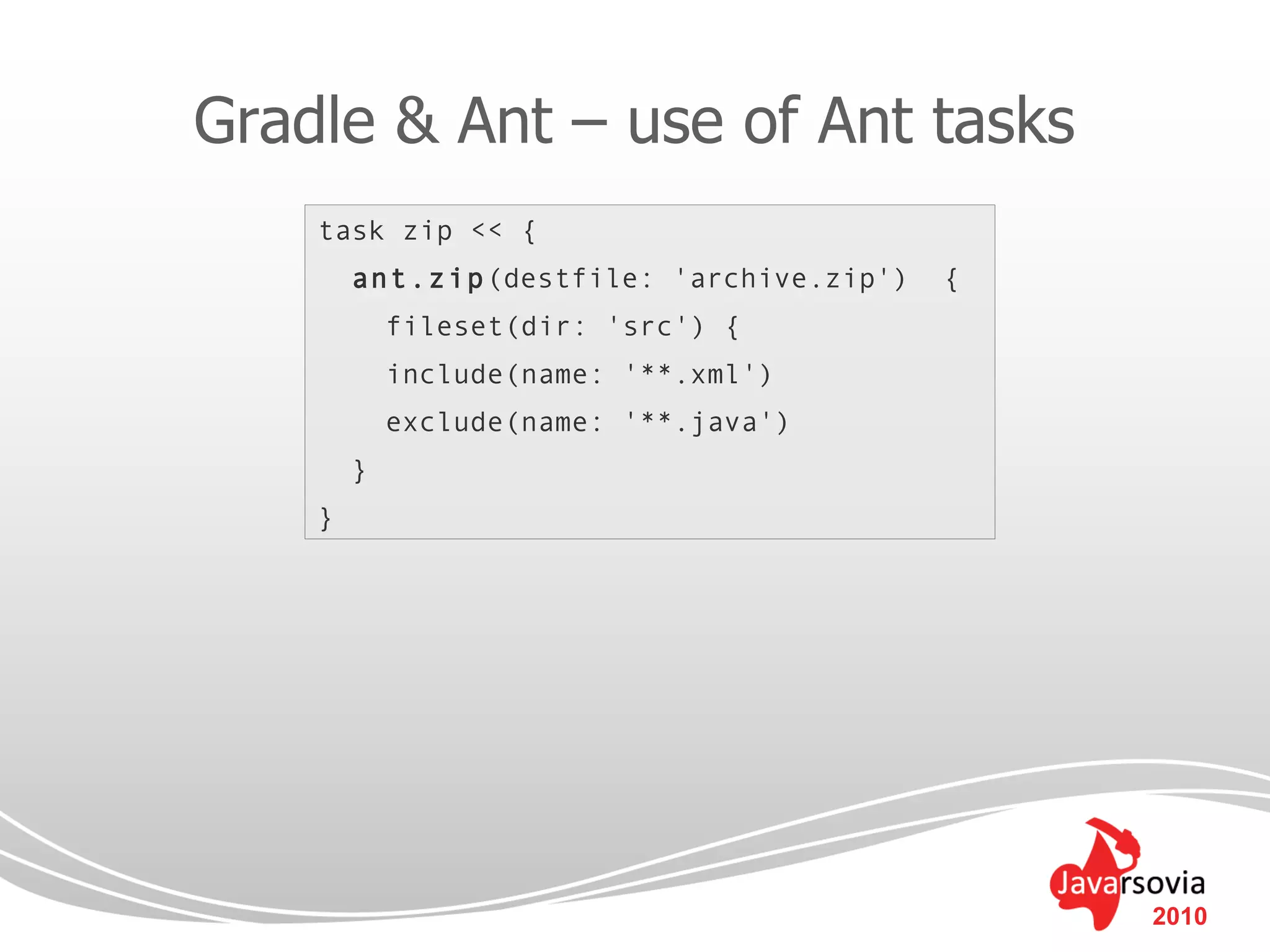 Gradle & Ant – use of Ant tasks
    task zip << {
        ant.zip(destfile: 'archive.zip')   {
            fileset(dir: 'src') {
            include(name: '**.xml')
            exclude(name: '**.java')
        }
    }




                                               2010
 