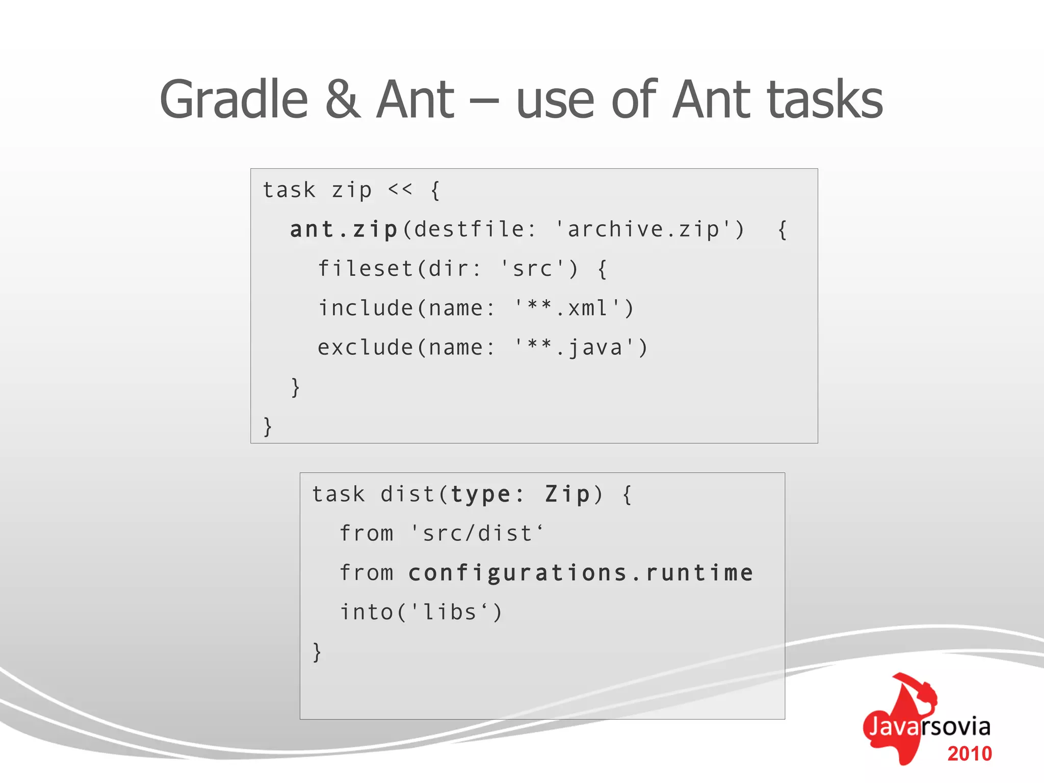 Gradle & Ant – use of Ant tasks
    task zip << {
        ant.zip(destfile: 'archive.zip')      {
            fileset(dir: 'src') {
            include(name: '**.xml')
            exclude(name: '**.java')
        }
    }

            task dist(type: Zip) {
                from 'src/dist‘
                from configurations.runtime
                into('libs‘)
            }



                                                  2010
 