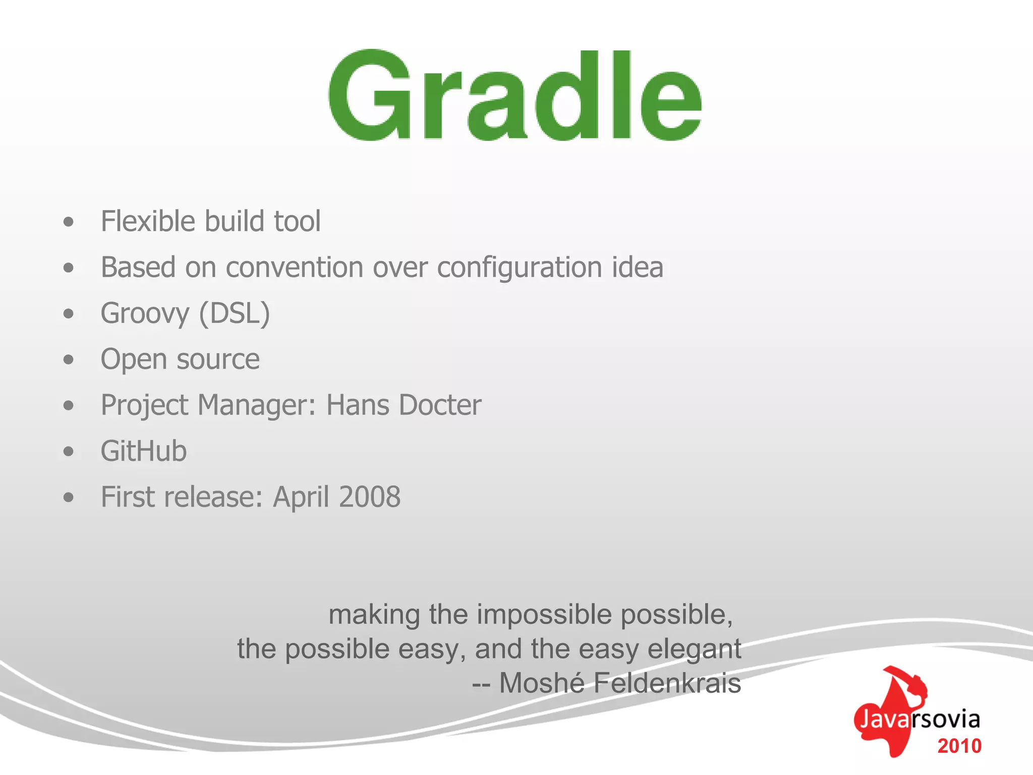 • Flexible build tool
• Based on convention over configuration idea
• Groovy (DSL)
• Open source
• Project Manager: Hans Docter
• GitHub
• First release: April 2008



                     making the impossible possible,
              the possible easy, and the easy elegant
                                 -- Moshé Feldenkrais

                                                        2010
 
