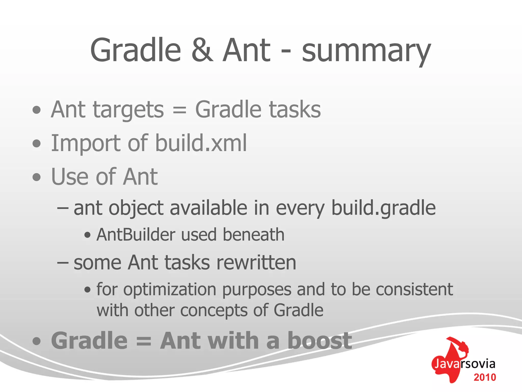 Gradle & Ant - summary
• Ant targets = Gradle tasks
• Import of build.xml
• Use of Ant
  – ant object available in every build.gradle
     • AntBuilder used beneath
  – some Ant tasks rewritten
     • for optimization purposes and to be consistent
       with other concepts of Gradle
• Gradle = Ant with a boost
                                                        2010
 