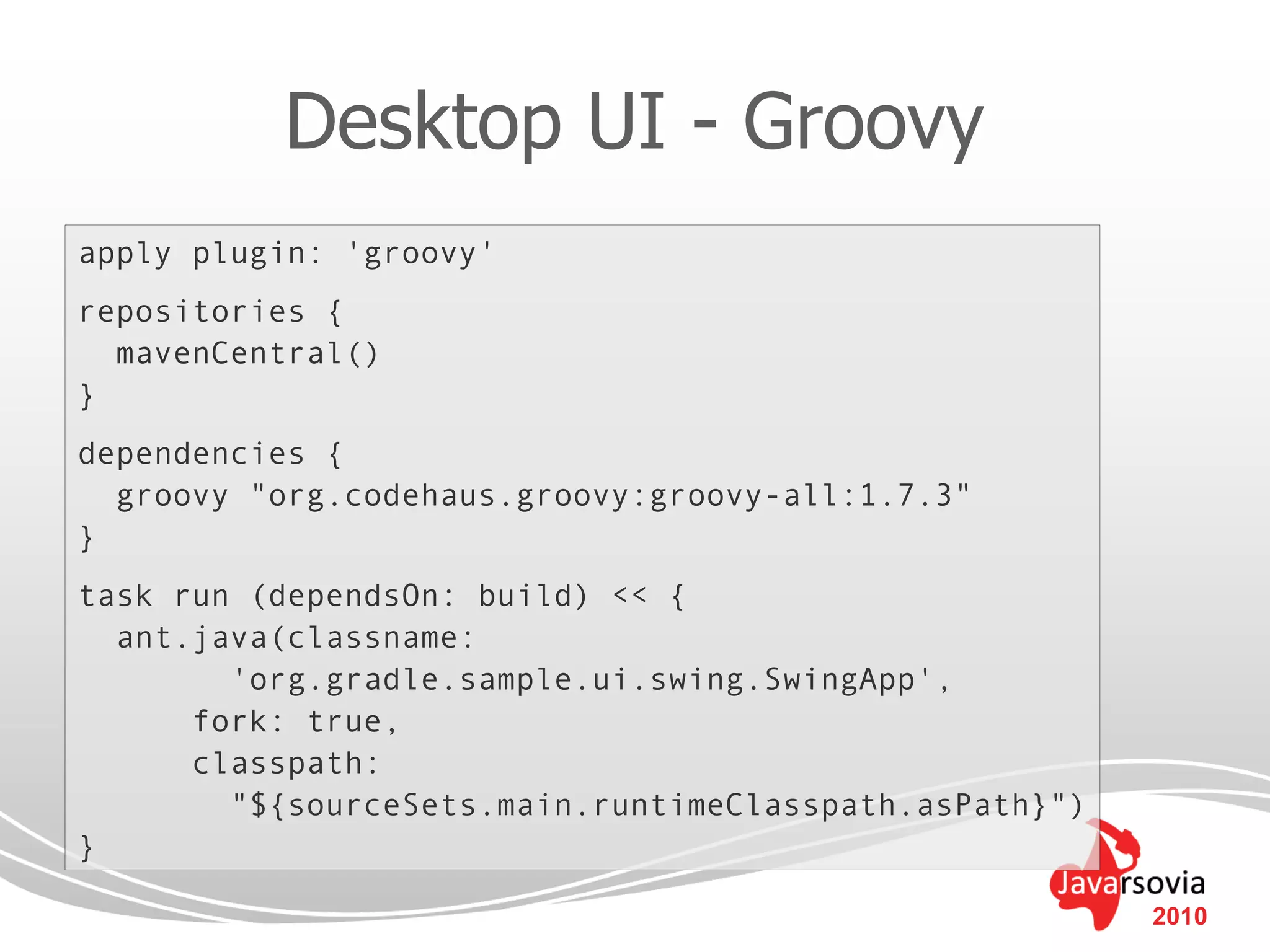 Desktop UI - Groovy
apply plugin: 'groovy'
repositories {
  mavenCentral()
}
dependencies {
  groovy "org.codehaus.groovy:groovy-all:1.7.3"
}
task run (dependsOn: build) << {
  ant.java(classname:
        'org.gradle.sample.ui.swing.SwingApp',
      fork: true,
      classpath:
        "${sourceSets.main.runtimeClasspath.asPath}")
}

                                                        2010
 