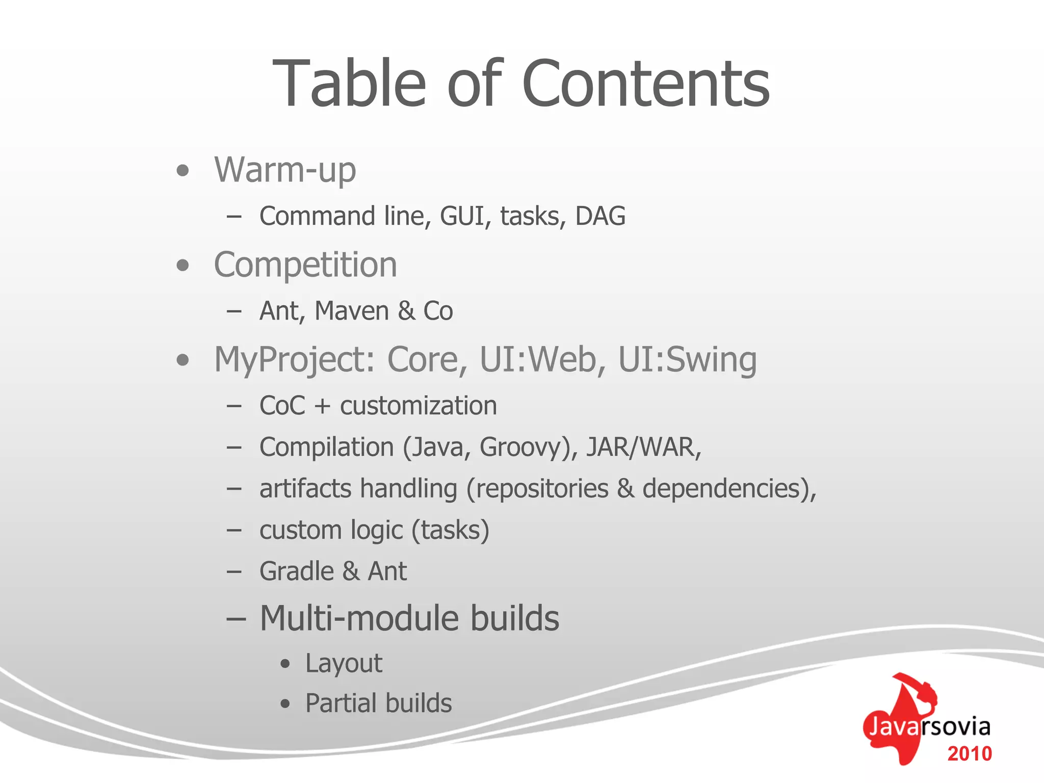 Table of Contents
• Warm-up
   – Command line, GUI, tasks, DAG
• Competition
   – Ant, Maven & Co
• MyProject: Core, UI:Web, UI:Swing
   – CoC + customization
   – Compilation (Java, Groovy), JAR/WAR,
   – artifacts handling (repositories & dependencies),
   – custom logic (tasks)
   – Gradle & Ant
   – Multi-module builds
       • Layout
       • Partial builds
                                                         2010
 