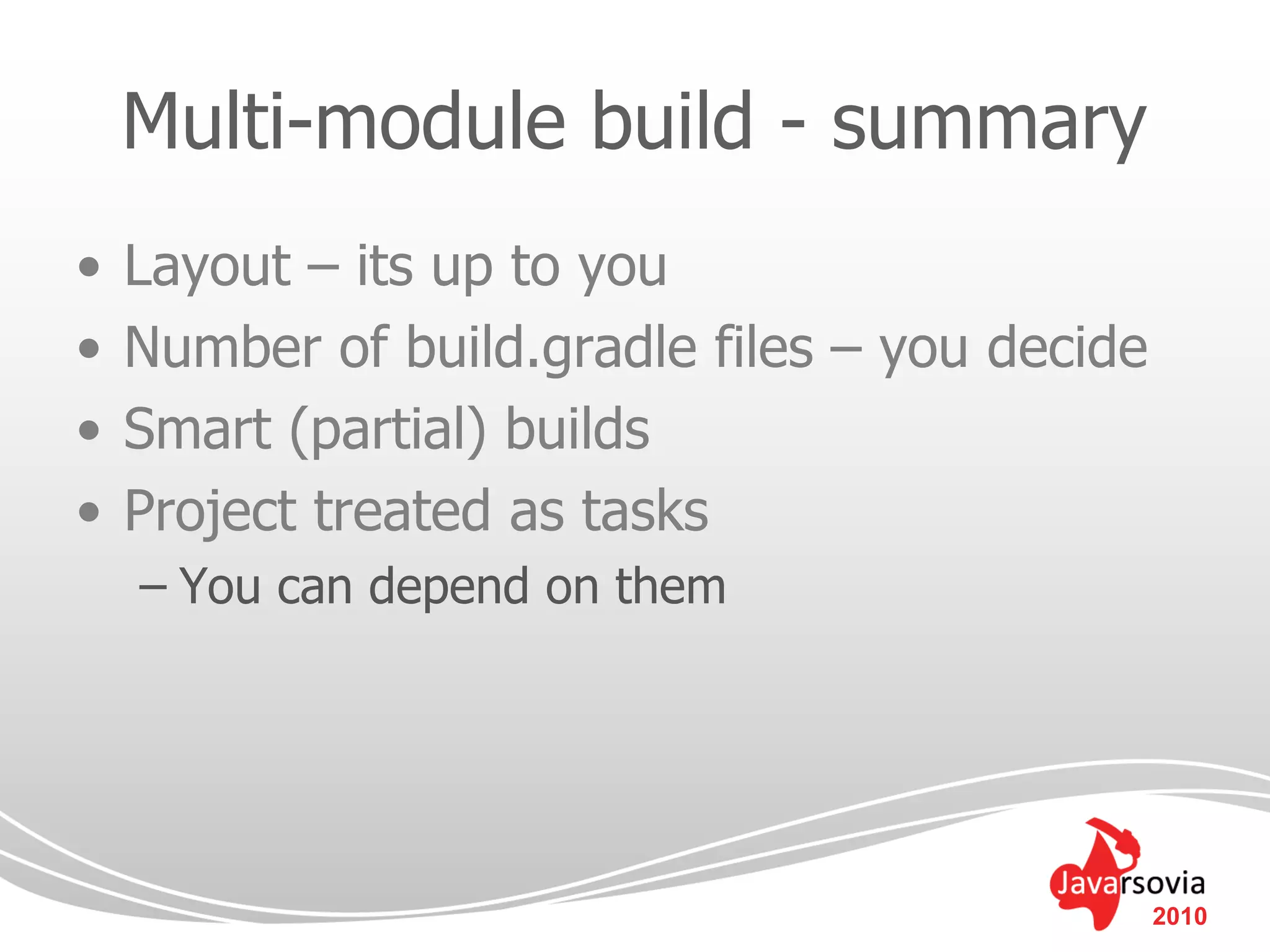 Multi-module build - summary
•   Layout – its up to you
•   Number of build.gradle files – you decide
•   Smart (partial) builds
•   Project treated as tasks
    – You can depend on them




                                                2010
 