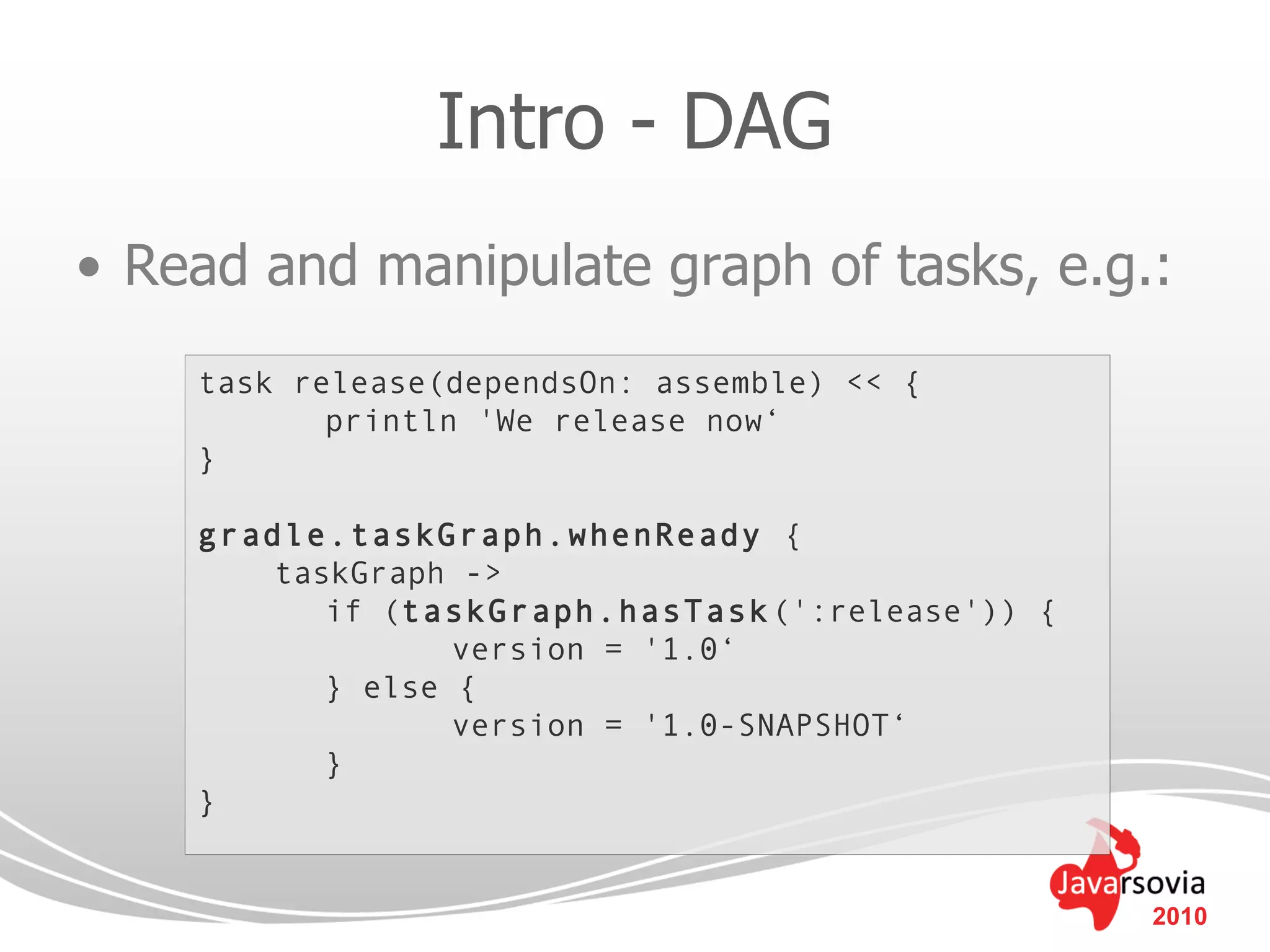 Intro - DAG
• Read and manipulate graph of tasks, e.g.:
    task release(dependsOn: assemble) << {
           println 'We release now‘
    }

    gradle.taskGraph.whenReady {
        taskGraph ->
           if (taskGraph.hasTask (':release')) {
                  version = '1.0‘
           } else {
                  version = '1.0-SNAPSHOT‘
           }
    }


                                                   2010
 