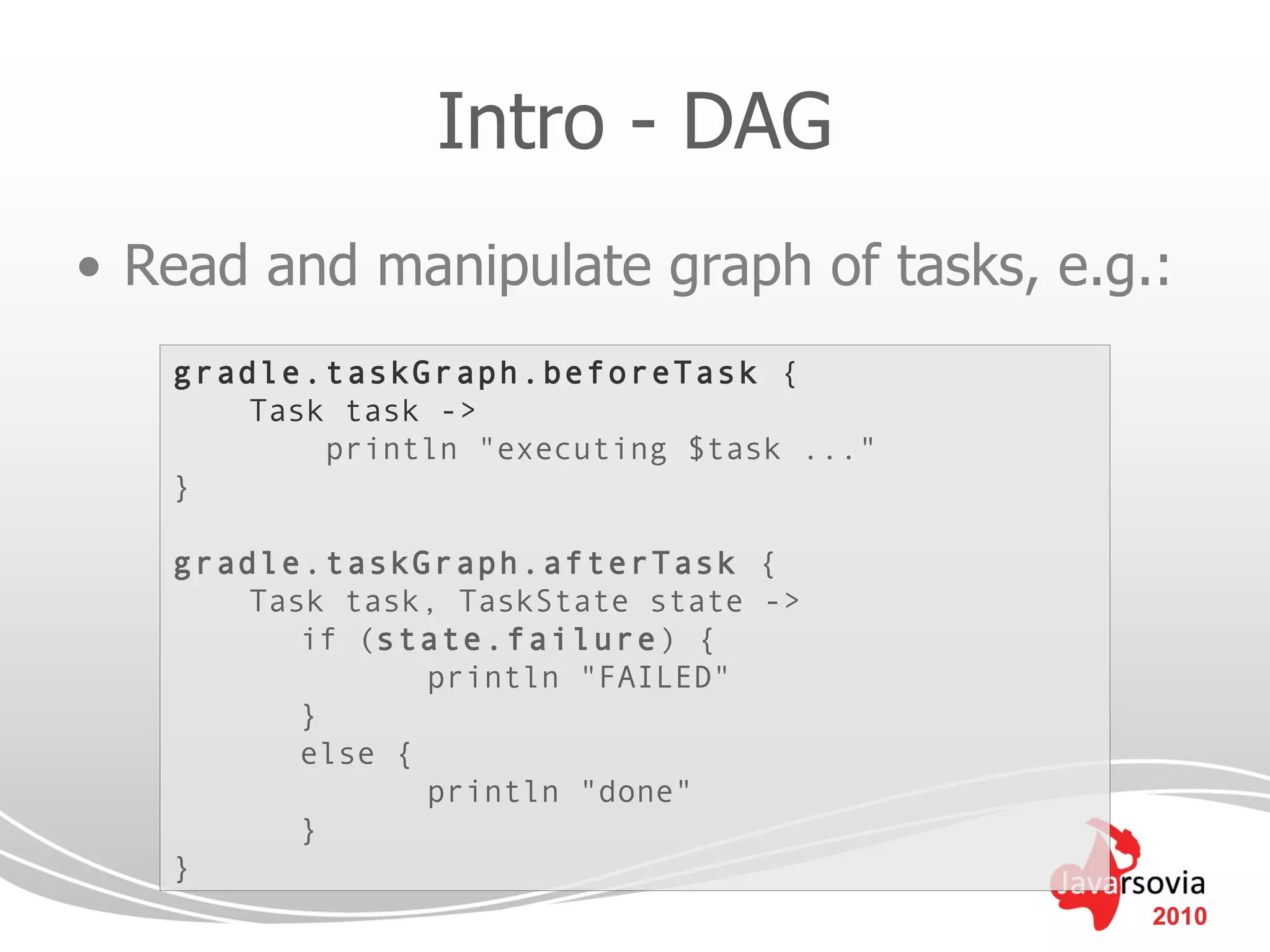 Intro - DAG
• Read and manipulate graph of tasks, e.g.:
   gradle.taskGraph.beforeTask {
       Task task ->
           println "executing $task ..."
   }

   gradle.taskGraph.afterTask {
       Task task, TaskState state ->
          if (state.failure ) {
                 println "FAILED"
          }
          else {
                 println "done"
          }
   }
                                           2010
 