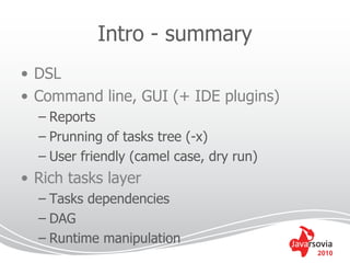 Intro - summary
• DSL
• Command line, GUI (+ IDE plugins)
  – Reports
  – Prunning of tasks tree (-x)
  – User friendly (camel case, dry run)
• Rich tasks layer
  – Tasks dependencies
  – DAG
  – Runtime manipulation
                                          2010
 