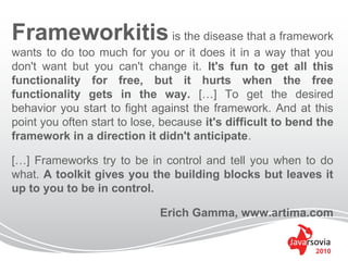 Frameworkitis is the disease that a framework
wants to do too much for you or it does it in a way that you
don't want but you can't change it. It's fun to get all this
functionality for free, but it hurts when the free
functionality gets in the way. […] To get the desired
behavior you start to fight against the framework. And at this
point you often start to lose, because it's difficult to bend the
framework in a direction it didn't anticipate.

[…] Frameworks try to be in control and tell you when to do
what. A toolkit gives you the building blocks but leaves it
up to you to be in control.

                             Erich Gamma, www.artima.com


                                                             2010
 