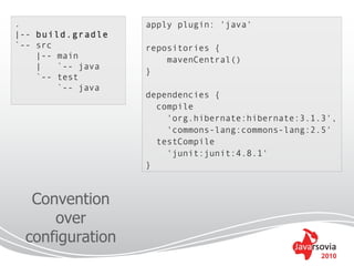 .                  apply plugin: 'java'
|-- build.gradle
`-- src            repositories {
    |-- main           mavenCentral()
    |   `-- java
                   }
    `-- test
        `-- java
                   dependencies {
                     compile
                       'org.hibernate:hibernate:3.1.3',
                       'commons-lang:commons-lang:2.5'
                     testCompile
                       'junit:junit:4.8.1'
                   }



  Convention
     over
 configuration
                                                    2010
 