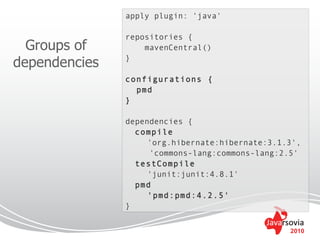apply plugin: 'java'

               repositories {
  Groups of        mavenCentral()

dependencies   }

               configurations {
                 pmd
               }

               dependencies {
                 compile
                    'org.hibernate:hibernate:3.1.3',
                    'commons-lang:commons-lang:2.5'
                 testCompile
                    'junit:junit:4.8.1'
                 pmd
                    'pmd:pmd:4.2.5'
               }


                                                 2010
 