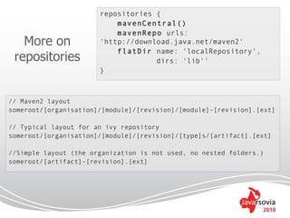 repositories {
                           mavenCentral()
                           mavenRepo urls:
   More on             'http://download.java.net/maven2'
                           flatDir name: 'localRepository',
 repositories                       dirs: 'lib''
                       }



// Maven2 layout
someroot/[organisation]/[module]/[revision]/[module]-[revision].[ext]

// Typical layout for an ivy repository
someroot/[organisation]/[module]/[revision]/[type]s/[artifact].[ext]

//Simple layout (the organization is not used, no nested folders.)
someroot/[artifact]-[revision].[ext]




                                                                 2010
 
