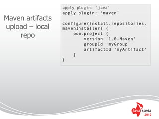 apply plugin: 'java'
                  apply plugin: 'maven'
Maven artifacts
                  configure(install.repositories.
upload – local    mavenInstaller) {
    repo              pom.project {
                          version '1.0-Maven'
                          groupId 'myGroup'
                          artifactId 'myArtifact'
                      }
                  }




                                                2010
 