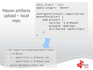 apply plugin: 'java'
                       apply plugin: 'maven'
Maven artifacts
                       configure(install.repositories.
upload – local         mavenInstaller) {
    repo                   pom.project {
                               version '1.0-Maven'
                               groupId 'myGroup'
                               artifactId 'myArtifact'
                           }
                       }




 ~/.m2/repository/myGroup/myArtifact/
 |-- 1.0-Maven
 |   |-- myArtifact-1.0-Maven.jar
 |   `-- myArtifact-1.0-Maven.pom
 `-- maven-metadata-local.xml
                                                     2010
 