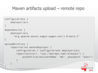 Maven artifacts upload – remote repo

configurations {
    deployerJars
}
dependencies {
    deployerJars
      "org.apache.maven.wagon:wagon-ssh:1.0-beta-2"
}
uploadArchives {
    repositories.mavenDeployer {
        configuration = configurations.deployerJars
        repository(url: "scp://myrepo.com/releases") {
            authentication(userName: "me", password: "pass")
        }
    }
}
                                                         2010
 