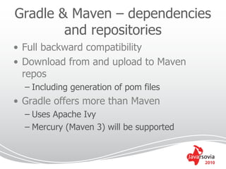 Gradle & Maven – dependencies
        and repositories
• Full backward compatibility
• Download from and upload to Maven
  repos
  – Including generation of pom files
• Gradle offers more than Maven
  – Uses Apache Ivy
  – Mercury (Maven 3) will be supported


                                          2010
 