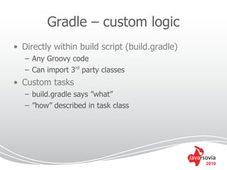 Gradle – custom logic
• Directly within build script (build.gradle)
   – Any Groovy code
   – Can import 3rd party classes
• Custom tasks
   – build.gradle says ”what”
   – ”how” described in task class




                                                2010
 