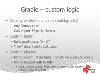 Gradle – custom logic
• Directly within build script (build.gradle)
   – Any Groovy code
   – Can import 3rd party classes
• Custom tasks
   – build.gradle says ”what”
   – ”how” described in task class
• Custom plugins
   – More powerful than tasks, but still very easy to create
   – Some shipped with Gradle:
      • Java, Groovy, Scala, War, Jetty, Maven, Code Quality, OSGi,
        Eclipse, Project Report
                                                                 2010
 