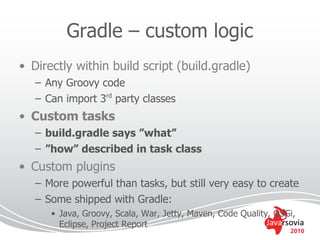 Gradle – custom logic
• Directly within build script (build.gradle)
   – Any Groovy code
   – Can import 3rd party classes
• Custom tasks
   – build.gradle says ”what”
   – ”how” described in task class
• Custom plugins
   – More powerful than tasks, but still very easy to create
   – Some shipped with Gradle:
      • Java, Groovy, Scala, War, Jetty, Maven, Code Quality, OSGi,
        Eclipse, Project Report
                                                                 2010
 