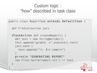 Custom logic :
         ”how” described in task class

public class ReportTask extends DefaultTask {

    def FileCollection jars

    @TaskAction def createReport() {
      def text = new StringBuilder()
      text.append("gradle -v".execute().text)
      jars.each {
        text.append("t- $it.namen")
      }
      println "GENERATING REPORT"
      new File('build/report.txt') << text
    }
}
                                                2010
 