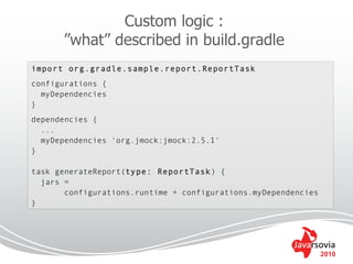 Custom logic :
      ”what” described in build.gradle
import org.gradle.sample.report.ReportTask
configurations {
  myDependencies
}
dependencies {
  ...
  myDependencies 'org.jmock:jmock:2.5.1'
}

task generateReport(type: ReportTask) {
  jars =
       configurations.runtime + configurations.myDependencies
}




                                                                2010
 
