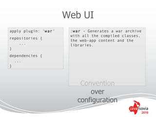 Web UI
apply plugin: 'war'    :war - Generates a war archive
                       with all the compiled classes,
repositories {
                       the web-app content and the
    ...                libraries.
}
dependencies {
  ...
}



                           Convention
                              over
                          configuration
                                                        2010
 
