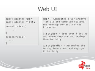 Web UI
apply plugin: 'war'      :war - Generates a war archive
apply plugin: 'jetty'    with all the compiled classes,
                         the web-app content and the
repositories {           libraries.
    ...
}                        :jettyRun - Uses your files as
dependencies {           and where they are and deploys
  ...                    them to Jetty.
}
                         :jettyRunWar - Assembles the
                         webapp into a war and deploys
                         it to Jetty.




                                                          2010
 
