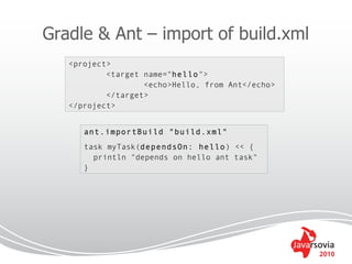 Gradle & Ant – import of build.xml
   <project>
           <target name="hello">
                   <echo>Hello, from Ant</echo>
           </target>
   </project>


      ant.importBuild "build.xml"
      task myTask(dependsOn: hello) << {
        println "depends on hello ant task"
      }




                                                  2010
 